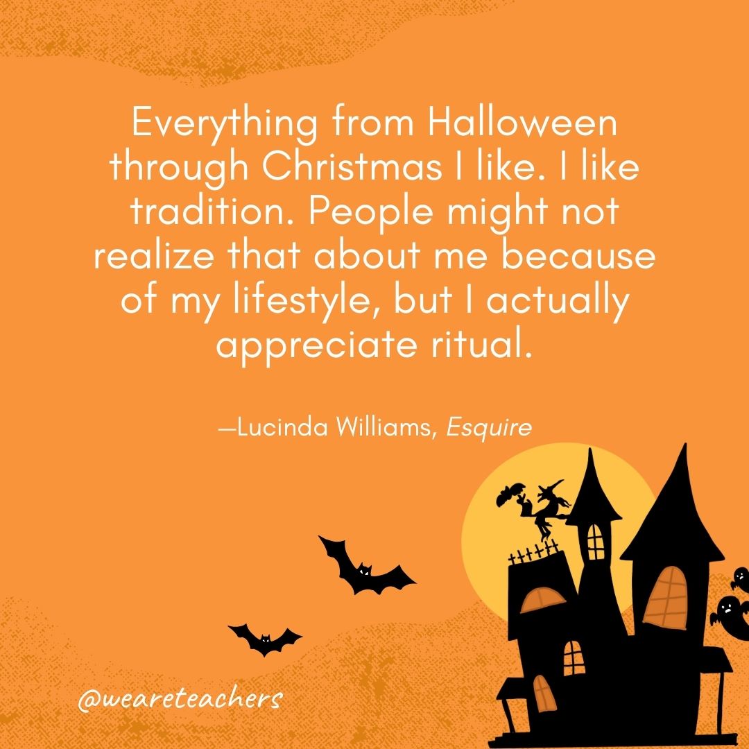 Everything from Halloween through Christmas I like. I like tradition. People might not realize that about me because of my lifestyle, but I actually appreciate ritual. —Lucinda Williams, Esquire