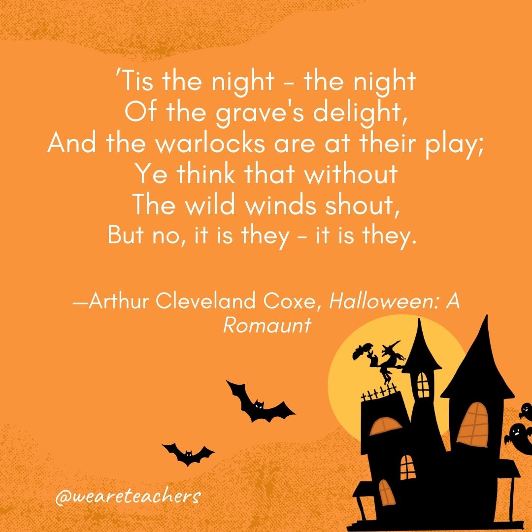 ’Tis the night - the night
Of the grave's delight,
And the warlocks are at their play;
Ye think that without
The wild winds shout,
But no, it is they - it is they. 
—Arthur Cleveland Coxe- Halloween quotes