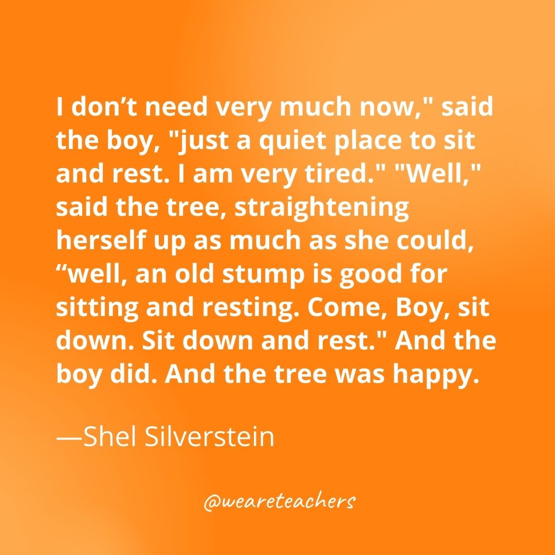 "I don’t need very much now," said the boy, "just a quiet place to sit and rest. I am very tired." "Well," said the tree, straightening herself up as much as she could, “well, an old stump is good for sitting and resting. Come, Boy, sit down. Sit down and rest." And the boy did. And the tree was happy. 