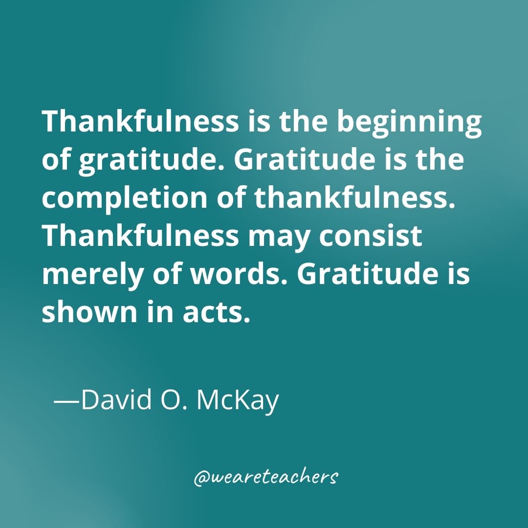 Thankfulness is the beginning of gratitude. Gratitude is the completion of thankfulness. Thankfulness may consist merely of words. Gratitude is shown in acts. —David O. McKay