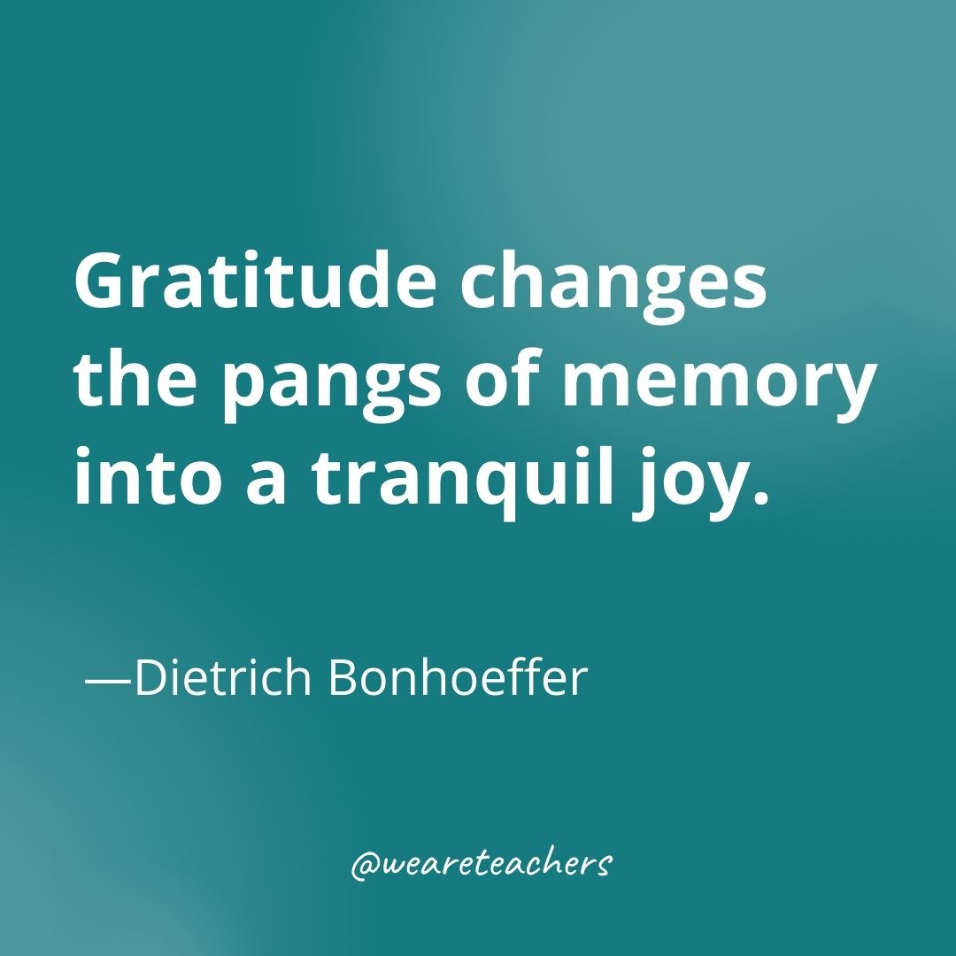 Gratitude changes the pangs of memory into a tranquil joy. —Dietrich Bonhoeffer