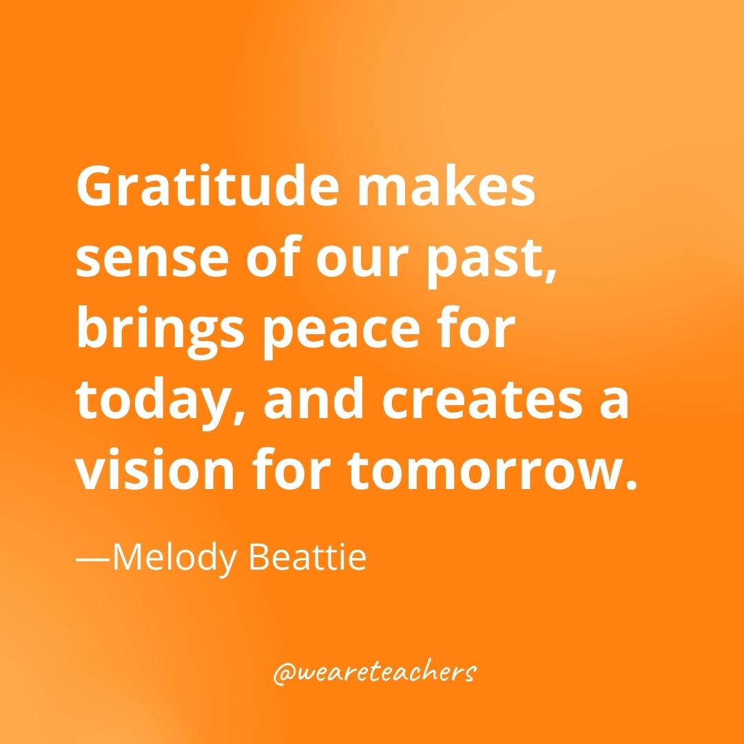  Gratitude makes sense of our past, brings peace for today, and creates a vision for tomorrow. —Melody Beattie