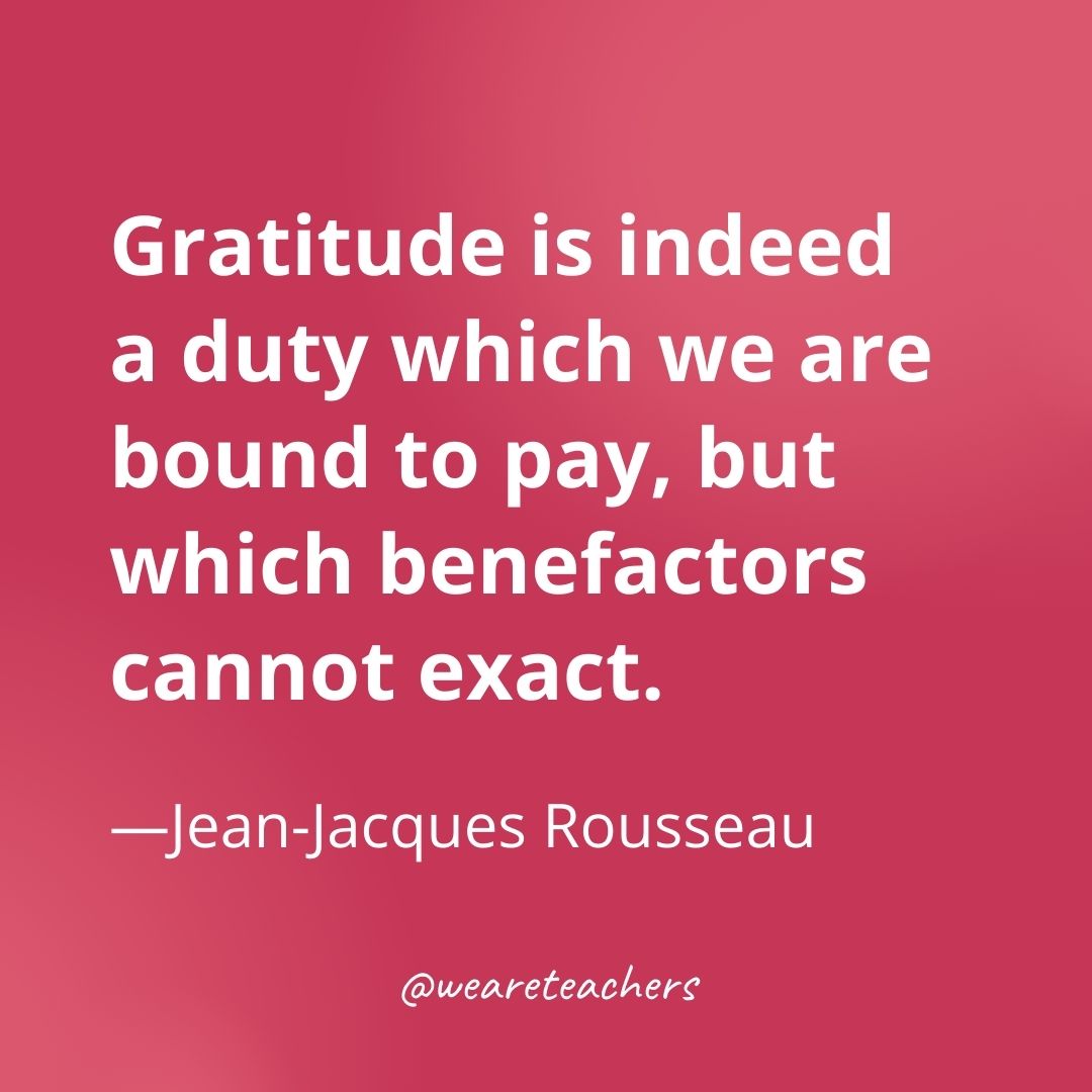 Gratitude is indeed a duty which we are bound to pay, but which benefactors cannot exact. —Jean-Jacques Rousseau