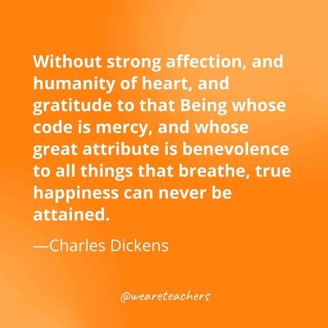 Without strong affection, and humanity of heart, and gratitude to that Being whose code is mercy, and whose great attribute is benevolence to all things that breathe, true happiness can never be attained. —Charles Dickens