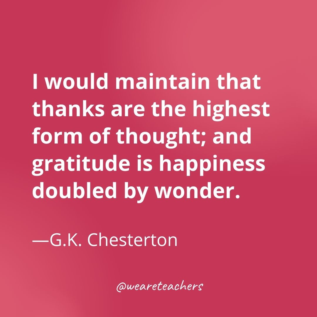 I would maintain that thanks are the highest form of thought; and gratitude is happiness doubled by wonder. —G.K. Chesterton