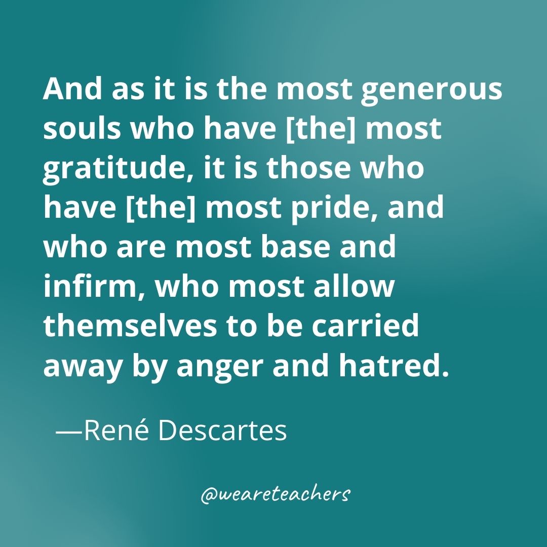 And as it is the most generous souls who have [the] most gratitude, it is those who have [the] most pride, and who are most base and infirm, who most allow themselves to be carried away by anger and hatred. —René Descartes