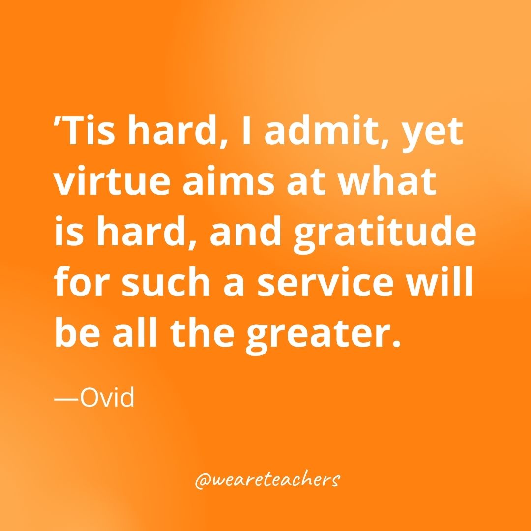 Tis hard, I admit, yet virtue aims at what is hard, and gratitude for such a service will be all the greater. —Ovid