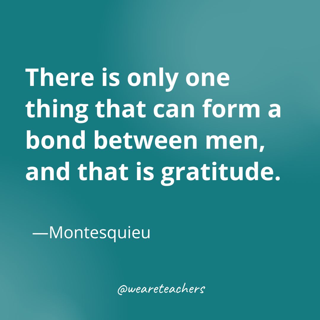 There is only one thing that can form a bond between men, and that is gratitude —Montesquieu