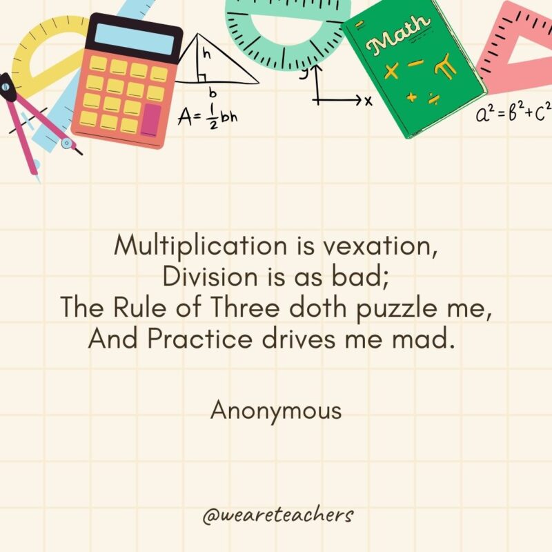 Multiplication is vexation,
Division is as bad;
The Rule of Three doth puzzle me,
And Practice drives me mad. 
— Anonymous