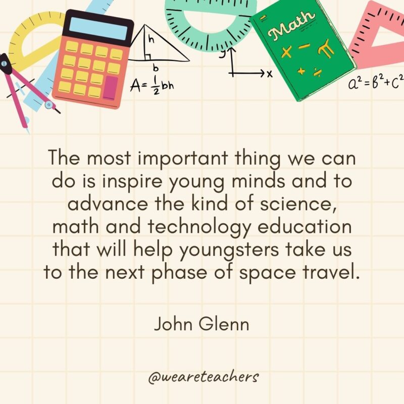 The most important thing we can do is inspire young minds and to advance the kind of science, math and technology education that will help youngsters take us to the next phase of space travel. — John Glenn