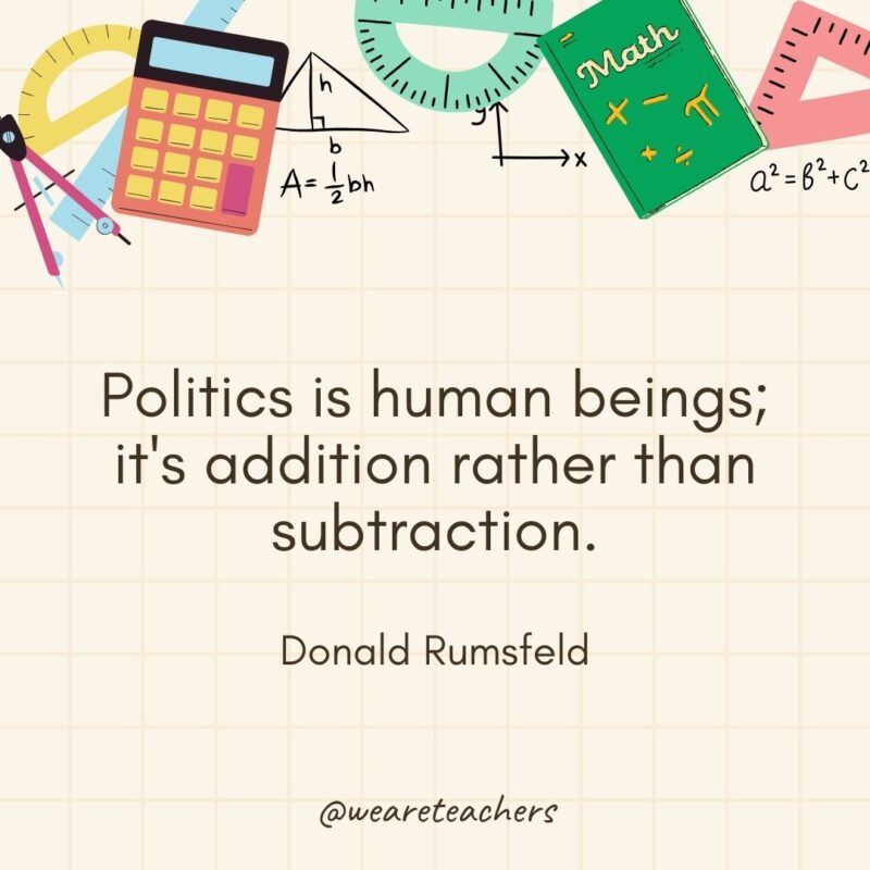 Politics is human beings; it's addition rather than subtraction. — Donald Rumsfeld