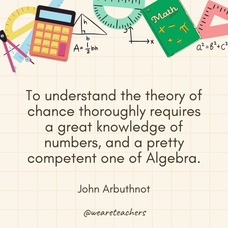 To understand the theory of chance thoroughly requires a great knowledge of numbers, and a pretty competent one of Algebra. — John Arbuthnot