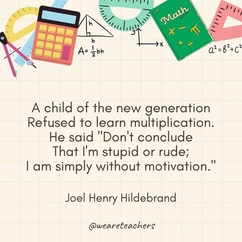 A child of the new generation
Refused to learn multiplication.
He said "Don't conclude
That I'm stupid or rude;
I am simply without motivation."
— Joel Henry Hildebrand