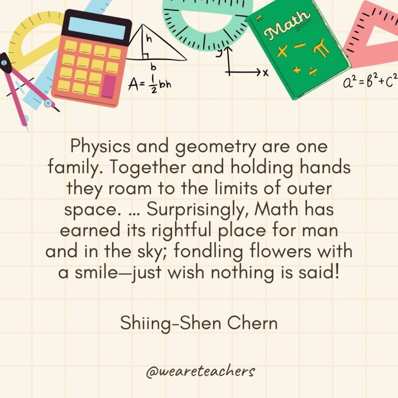 Physics and geometry are one family. Together and holding hands they roam to the limits of outer space. … Surprisingly, Math has earned its rightful place for man and in the sky; fondling flowers with a smile—just wish nothing is said! — Shiing-Shen Chern