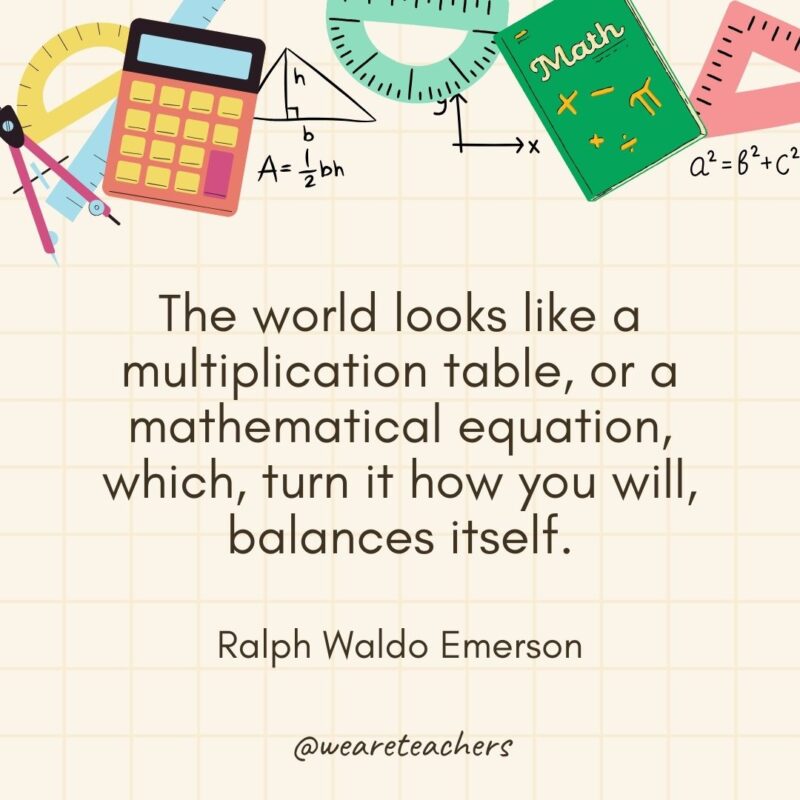 The world looks like a multiplication table, or a mathematical equation, which, turn it how you will, balances itself. — Ralph Waldo Emerson