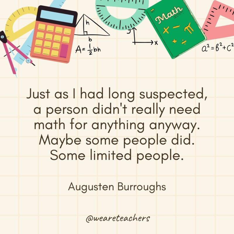 Just as I had long suspected, a person didn't really need math for anything anyway. Maybe some people did. Some limited people. — Augusten Burroughs