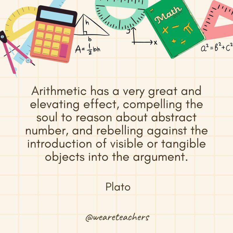 Arithmetic has a very great and elevating effect, compelling the soul to reason about abstract number, and rebelling against the introduction of visible or tangible objects into the argument. — Plato- math quotes