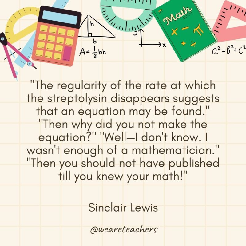 "The regularity of the rate at which the streptolysin disappears suggests that an equation may be found." "Then why did you not make the equation?" "Well—I don't know. I wasn't enough of a mathematician." "Then you should not have published till you knew your math!" — Sinclair Lewis- math quotes