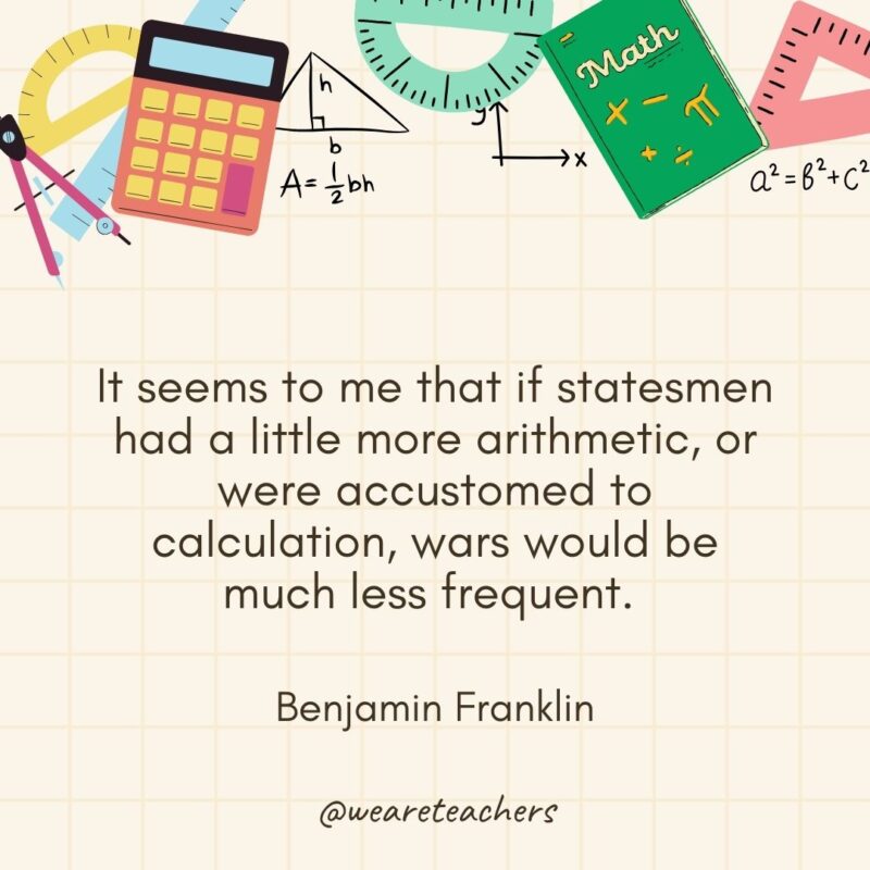 It seems to me that if statesmen had a little more arithmetic, or were accustomed to calculation, wars would be much less frequent. — Benjamin Franklin