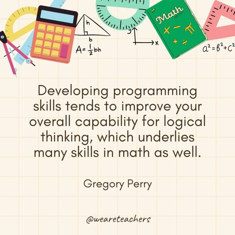 Developing programming skills tends to improve your overall capability for logical thinking, which underlies many skills in math as well. — Gregory Perry