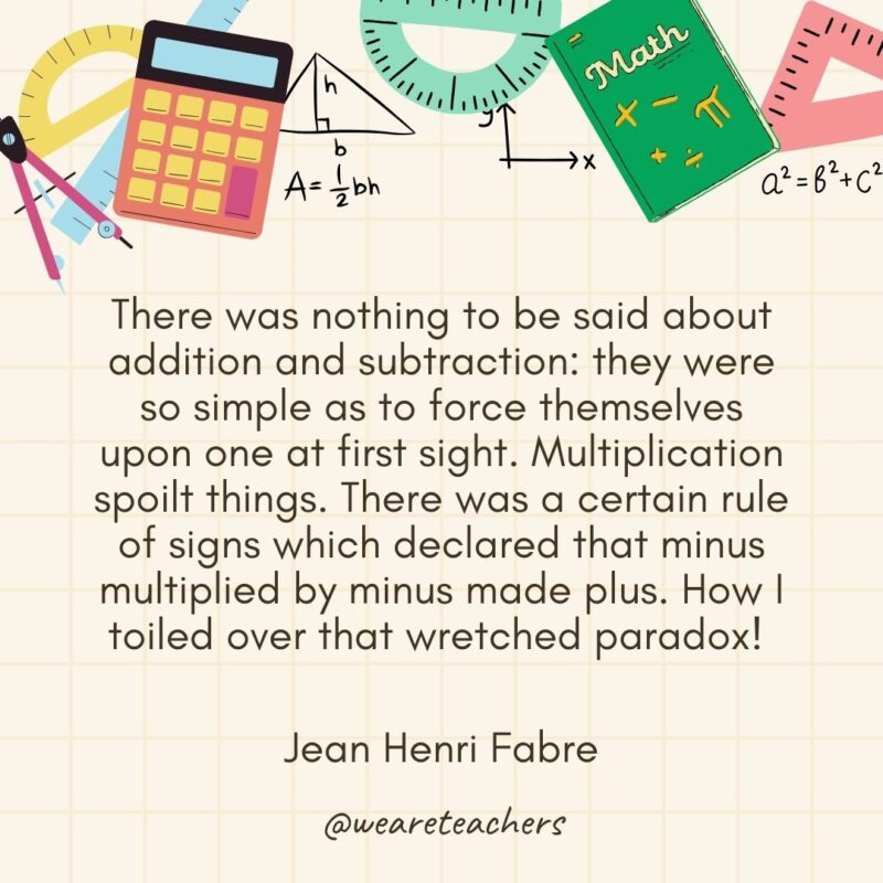 There was nothing to be said about addition and subtraction: they were so simple as to force themselves upon one at first sight. Multiplication spoilt things. There was a certain rule of signs which declared that minus multiplied by minus made plus. How I toiled over that wretched paradox! — Jean Henri Fabre- math quotes