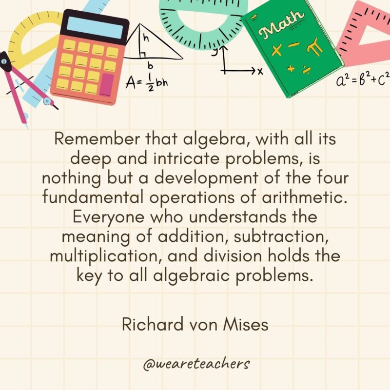 Remember that algebra, with all its deep and intricate problems, is nothing but a development of the four fundamental operations of arithmetic. Everyone who understands the meaning of addition, subtraction, multiplication, and division holds the key to all algebraic problems. — Richard von Mises