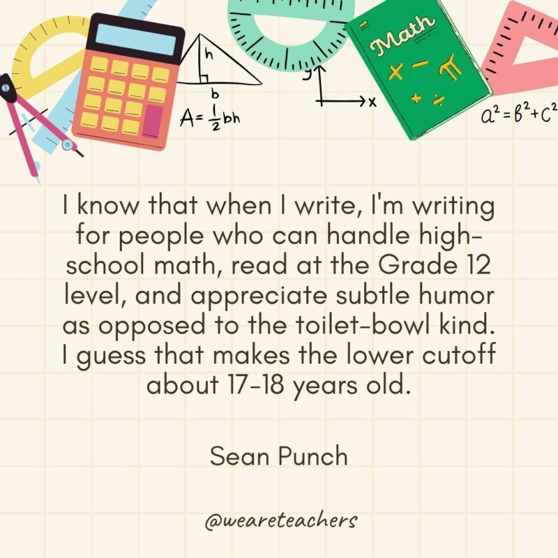 I know that when I write, I'm writing for people who can handle high-school math, read at the Grade 12 level, and appreciate subtle humor as opposed to the toilet-bowl kind. I guess that makes the lower cutoff about 17-18 years old. — Sean Punch