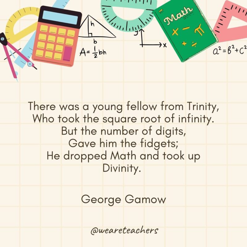 There was a young fellow from Trinity,
Who took the square root of infinity.
But the number of digits,
Gave him the fidgets;
He dropped Math and took up Divinity. — George Gamow- math quotes