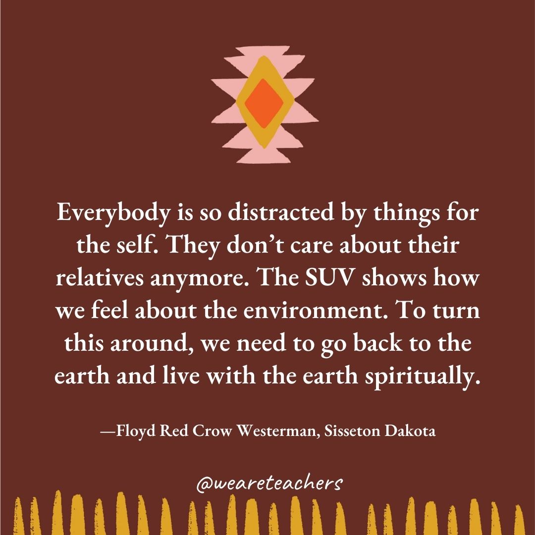 Everybody is so distracted by things for the self. They don’t care about their relatives anymore. The SUV shows how we feel about the environment. To turn this around, we need to go back to the earth and live with the earth spiritually. —Floyd Red Crow Westerman, Sisseton Dakota