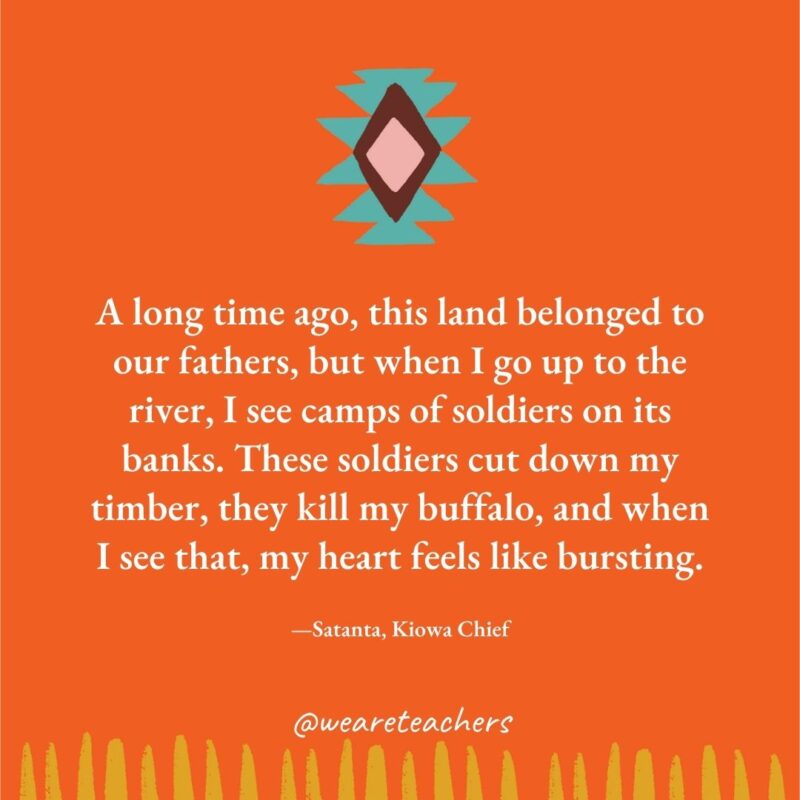 A long time ago, this land belonged to our fathers, but when I go up to the river, I see camps of soldiers on its banks. These soldiers cut down my timber, they kill my buffalo, and when I see that, my heart feels like bursting. —Satanta, Kiowa Chief