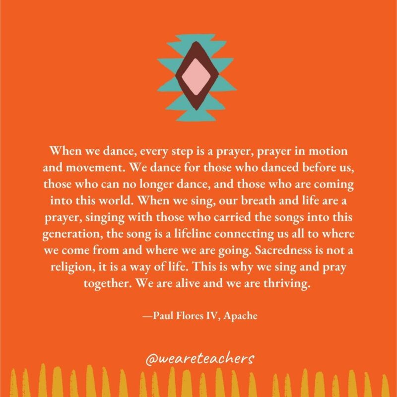 When we dance, every step is a prayer, prayer in motion and movement. We dance for those who danced before us, those who can no longer dance, and those who are coming into this world. When we sing, our breath and life are a prayer, singing with those who carried the songs into this generation, the song is a lifeline connecting us all to where we come from and where we are going. Sacredness is not a religion, it is a way of life. This is why we sing and pray together. We are alive and we are thriving. —Paul Flores IV, Apache