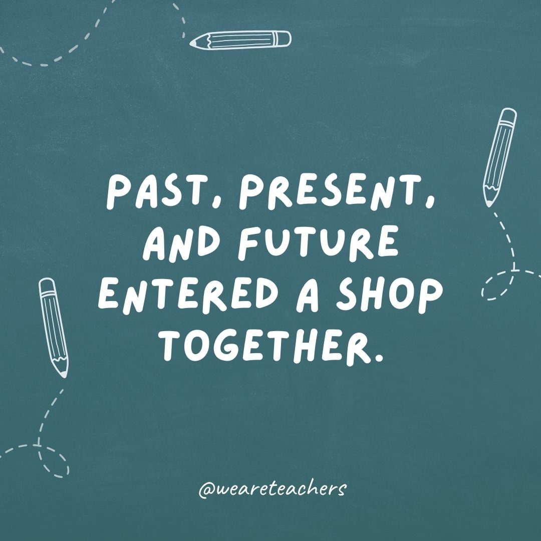 Past, Present, and Future entered a shop together. It was all quite tense.- teacher jokes