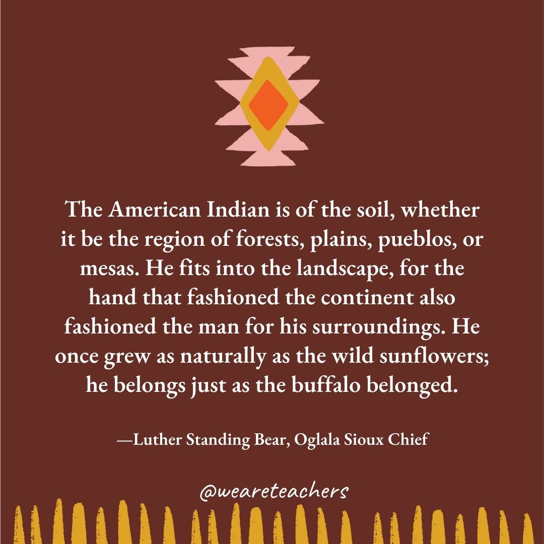 The American Indian is of the soil, whether it be the region of forests, plains, pueblos, or mesas. He fits into the landscape, for the hand that fashioned the continent also fashioned the man for his surroundings. He once grew as naturally as the wild sunflowers; he belongs just as the buffalo belonged. —Luther Standing Bear, Oglala Sioux Chief