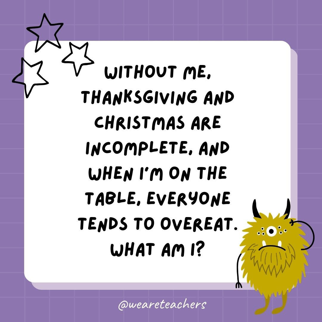 Without me, Thanksgiving and Christmas are incomplete, and when I’m on the table, everyone tends to overeat. What am I?- best funny riddles
