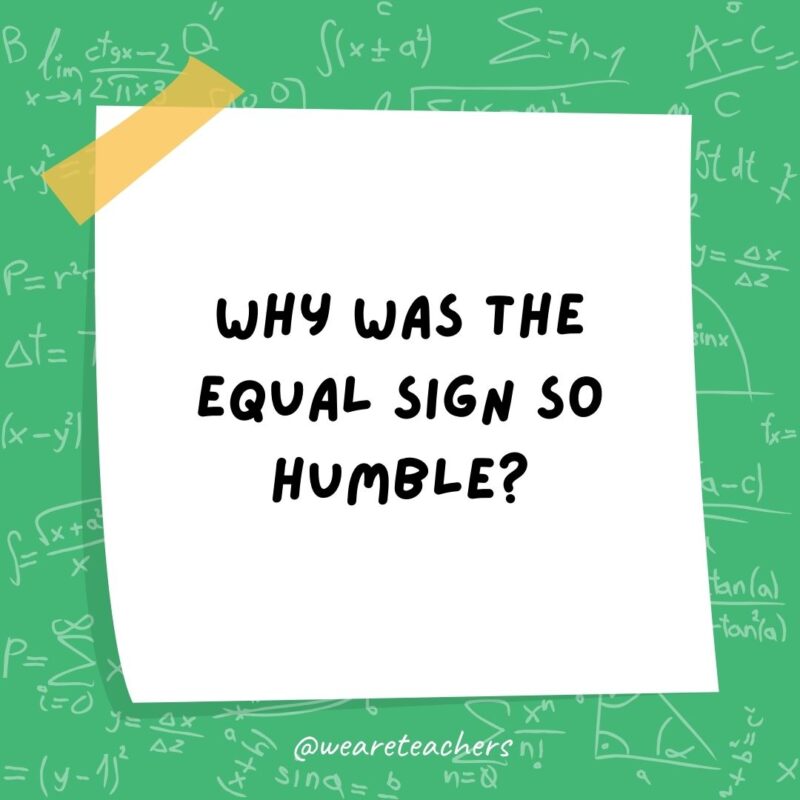 Why was the equal sign so humble? He knew he wasn't less than or greater than anyone else. - math jokes