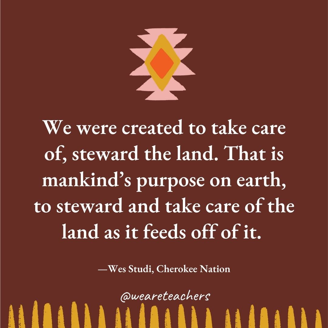 We were created to take care of, steward the land. That is mankind's purpose on earth, to steward and take care of the land as it feeds off of it. —Wes Studi, Cherokee Nation