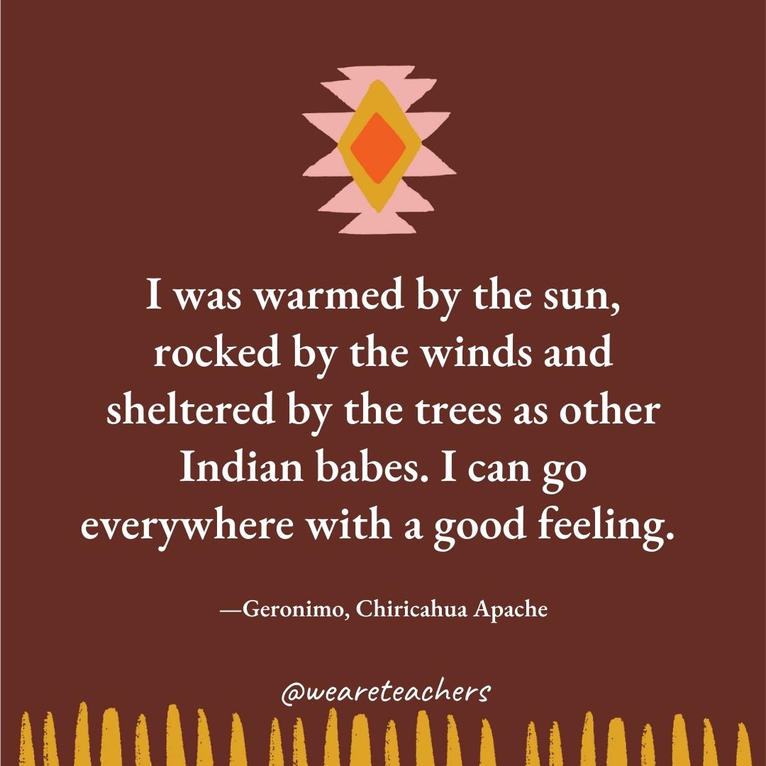 I was warmed by the sun, rocked by the winds and sheltered by the trees as other Indian babes. I can go everywhere with a good feeling. —Geronimo, Chiricahua Apache