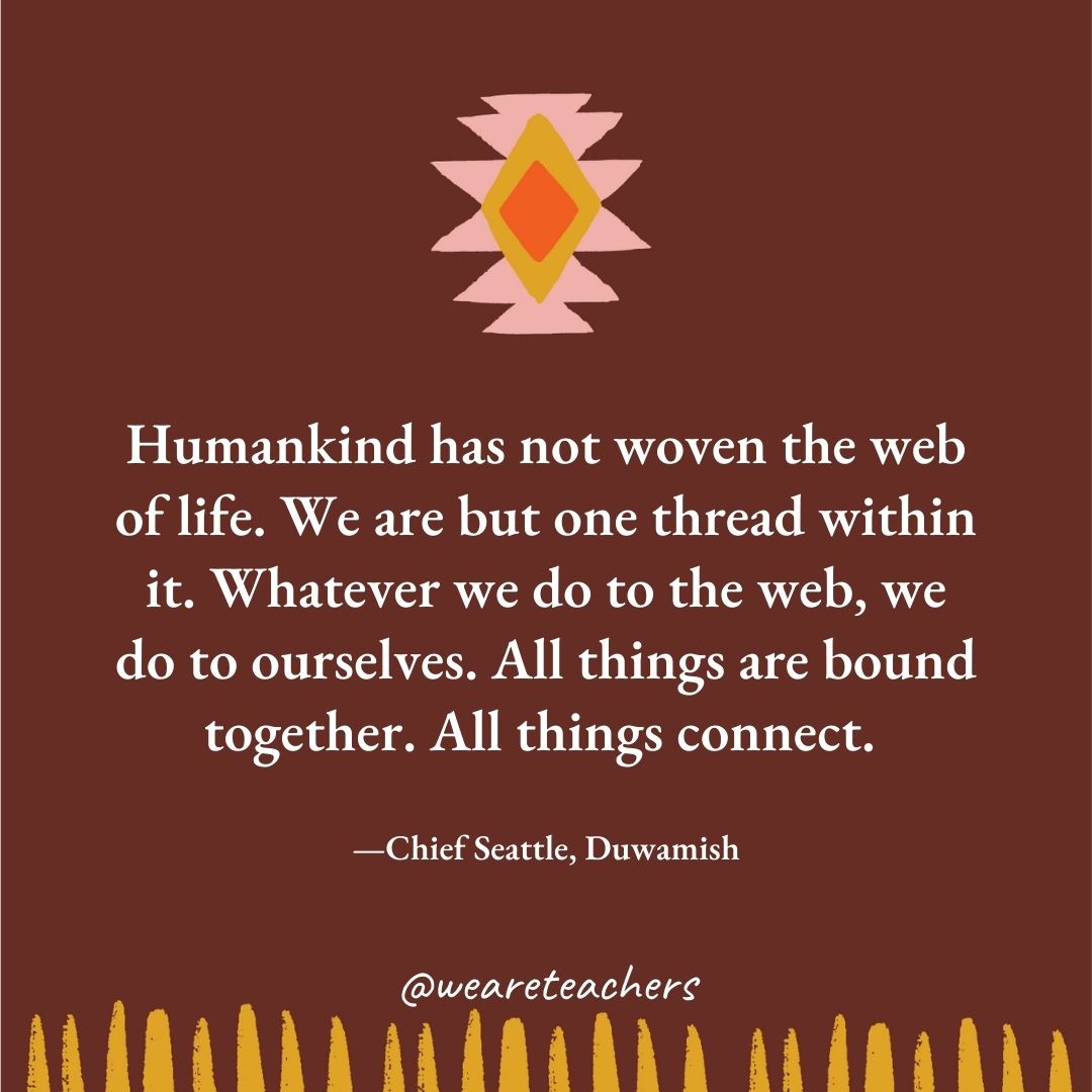 Humankind has not woven the web of life. We are but one thread within it. Whatever we do to the web, we do to ourselves. All things are bound together. All things connect. —Chief Seattle, Duwamish