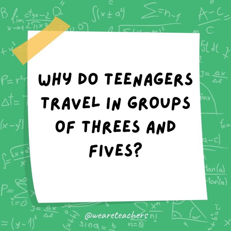 Why do teenagers travel in groups of threes and fives? Because they can’t even.- math jokes