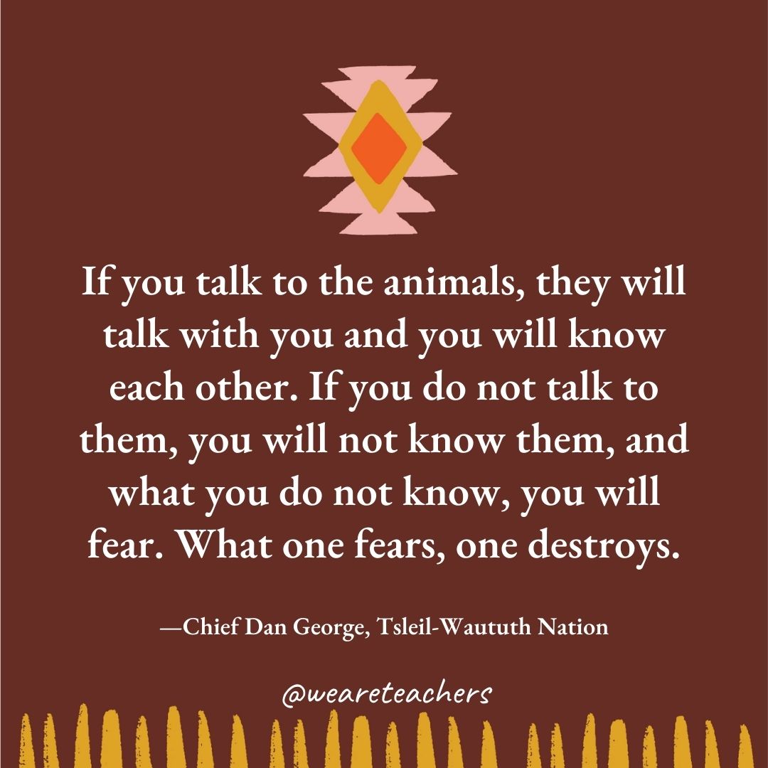 If you talk to the animals, they will talk with you and you will know each other. If you do not talk to them, you will not know them, and what you do not know, you will fear. What one fears, one destroys. —Chief Dan George, Tsleil-Waututh Nation