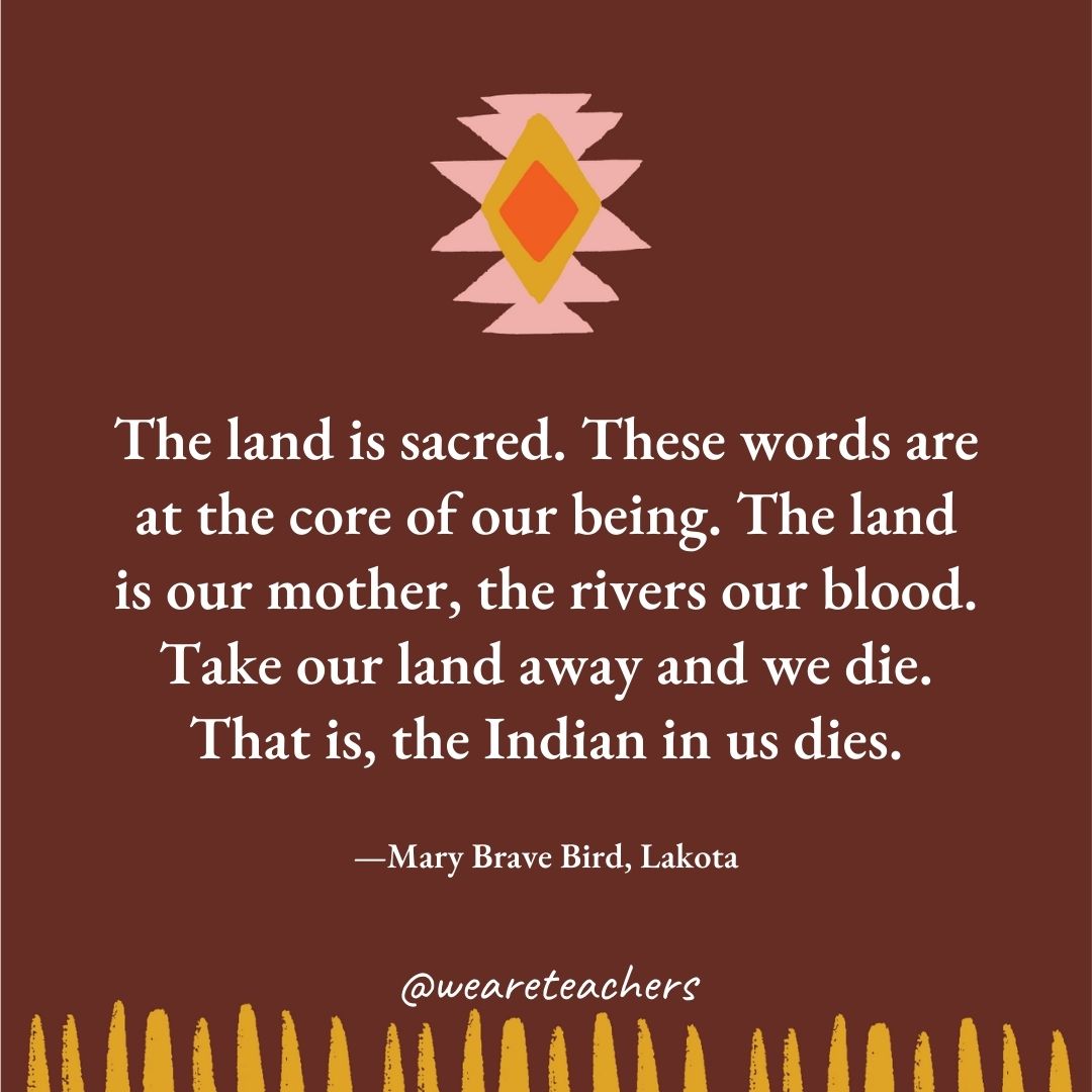 The land is sacred. These words are at the core of our being. The land is our mother, the rivers our blood. Take our land away and we die. That is, the Indian in us dies. —Mary Brave Bird, Lakota