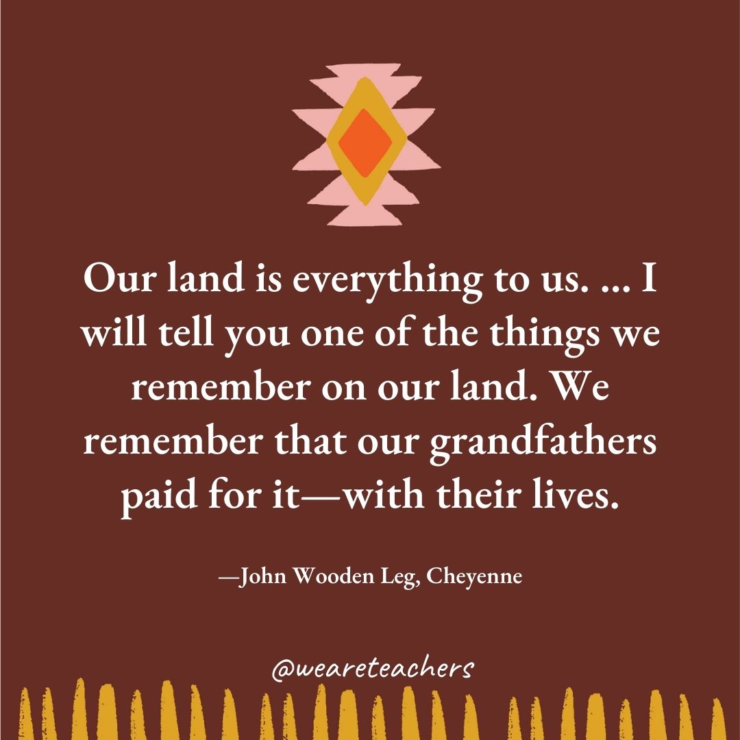 Our land is everything to us. ... I will tell you one of the things we remember on our land. We remember that our grandfathers paid for it—with their lives. —John Wooden Leg, Cheyenne