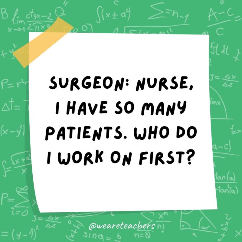 Surgeon: Nurse, I have so many patients. Who do I work on first? Nurse: Simple. Follow the order of operations. - math jokes