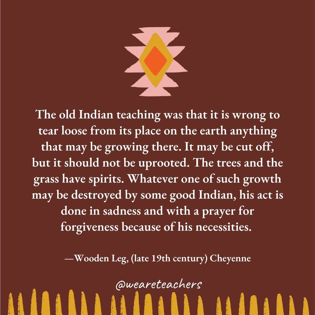 The old Indian teaching was that it is wrong to tear loose from its place on the earth anything that may be growing there. It may be cut off, but it should not be uprooted. The trees and the grass have spirits. Whatever one of such growth may be destroyed by some good Indian, his act is done in sadness and with a prayer for forgiveness because of his necessities. —Wooden Leg, (late 19th century) Cheyenne