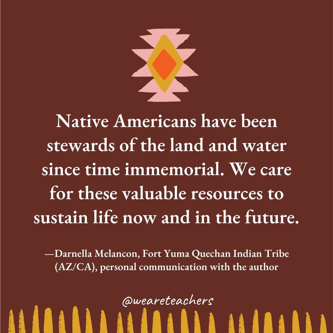 Native Americans have been stewards of the land and water since time immemorial. We care for these valuable resources to sustain life now and in the future. —Darnella Melancon, Fort Yuma Quechan Indian Tribe (AZ/CA), personal communication with the author