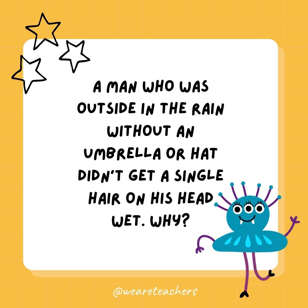 A man who was outside in the rain without an umbrella or hat didn’t get a single hair on his head wet. Why? 
