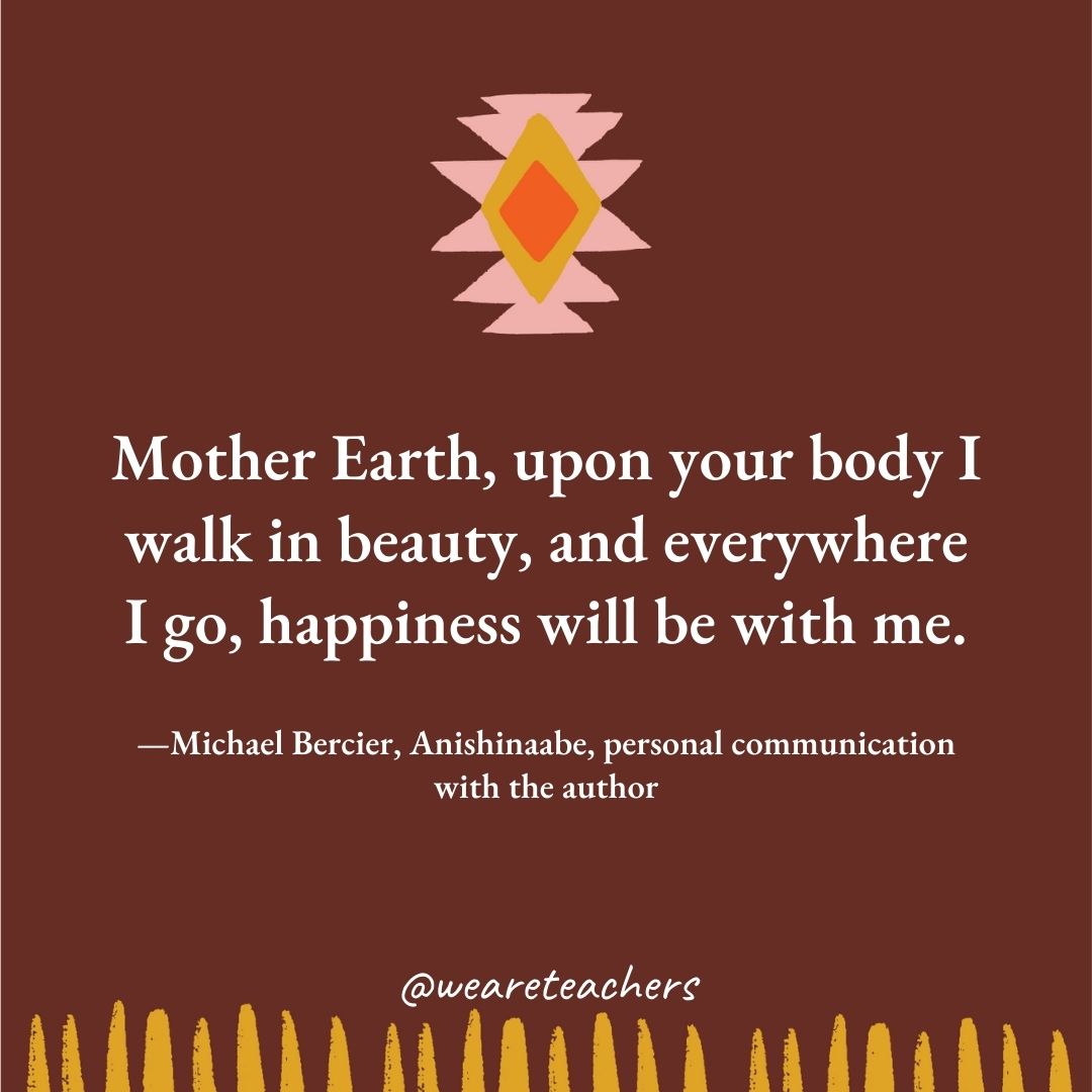 Mother Earth, upon your body I walk in beauty, and everywhere I go, happiness will be with me. —Michael Bercier, Anishinaabe, personal communication with the author