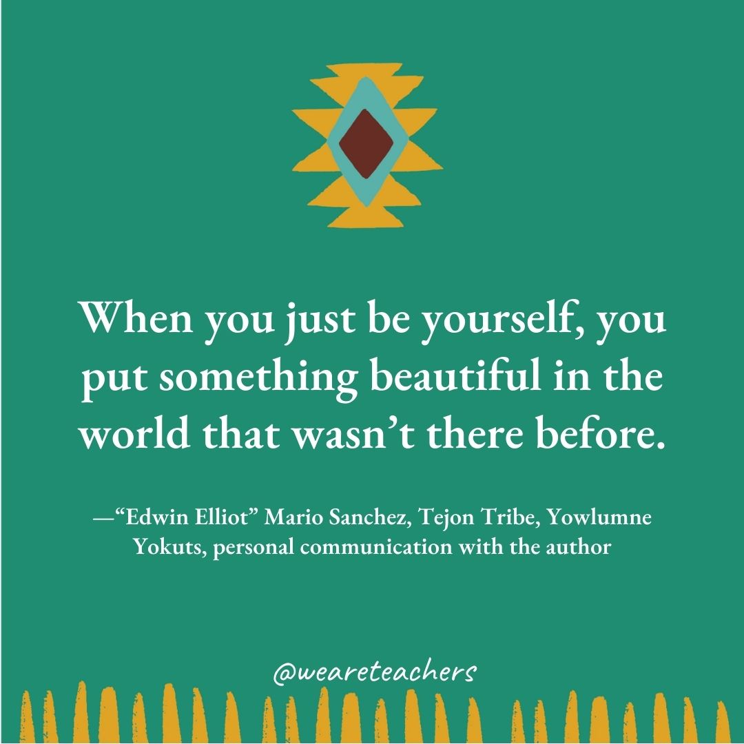 When you just be yourself, you put something beautiful in the world that wasn't there before. —“Edwin Elliot" Mario Sanchez, Tejon Tribe, Yowlumne Yokuts, personal communication with the author