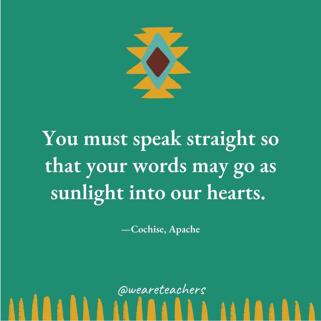 You must speak straight so that your words may go as sunlight into our hearts. —Cochise, Apache