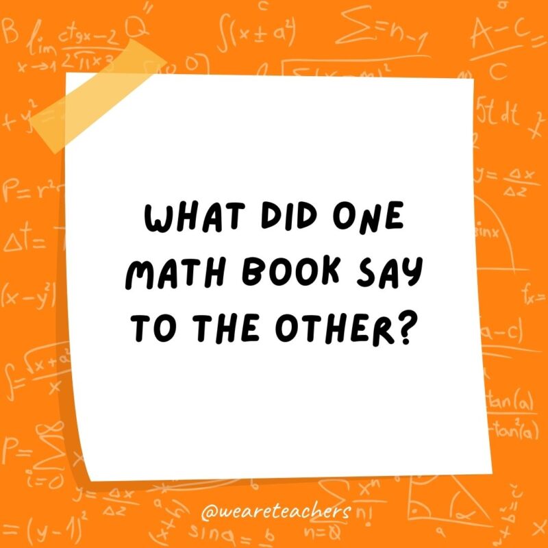 What did one math book say to the other? Don't bother me. I've got my own problems!